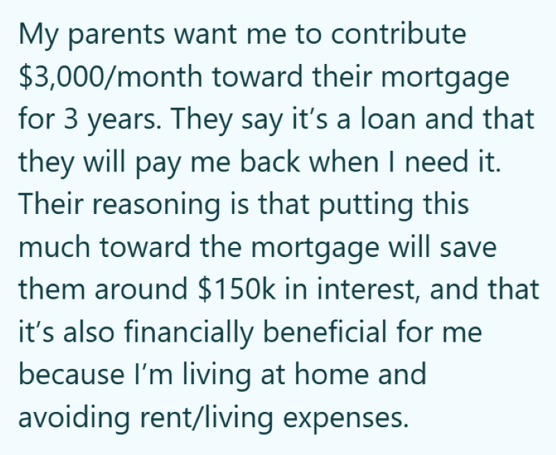 My parents want me to contribute $3,000/month toward their mortgage for 3 years. They say it's a loan and that they will pay me back when I need it. Their reasoning is that putting this much toward the mortgage will save them around $150k in interest, and that it's also financially beneficial for me because I'm living at home and avoiding rent/living expenses.