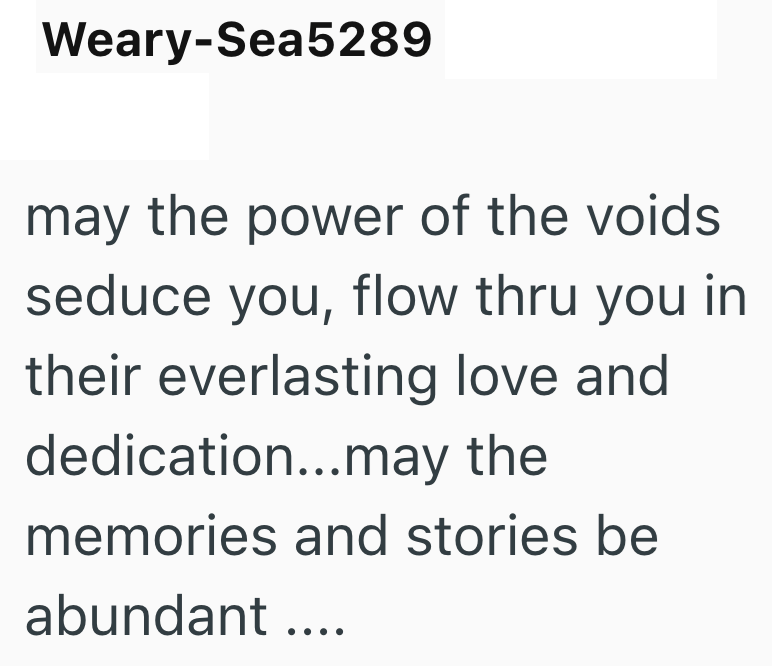 Weary-Sea5289 may the power of the voids seduce you, flow thru you in their everlasting love and dedication...may the memories and stories be abundant ....