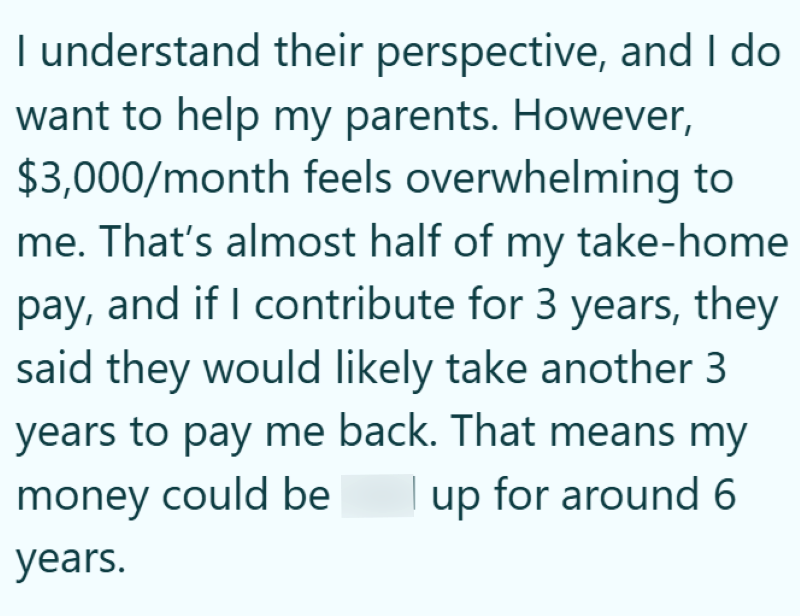 I understand their perspective, and I do want to help my parents. However, $3,000/month feels overwhelming to me. That's almost half of my take-home pay, and if I contribute for 3 years, they said they would likely take another 3 years to pay me back. That means my money could be up for around 6 years.
