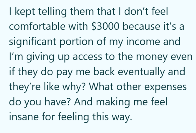 I kept telling them that I don't feel comfortable with $3000 because it's a significant portion of my income and I'm giving up access to the money even if they do pay me back eventually and they're like why? What other expenses do you have? And making me feel insane for feeling this way.