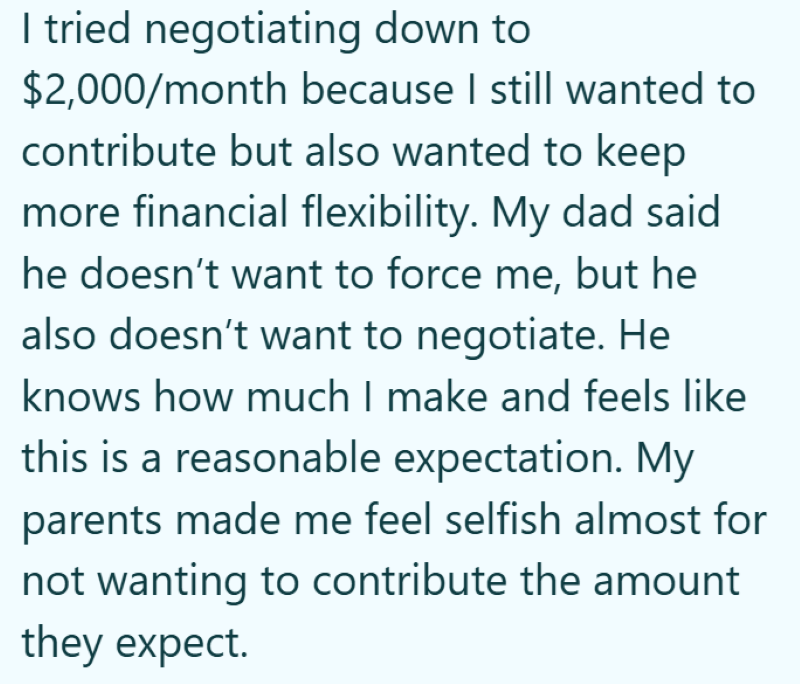 I tried negotiating down to $2,000/month because I still wanted to contribute but also wanted to keep more financial flexibility. My dad said he doesn't want to force me, but he also doesn't want to negotiate. He knows how much I make and feels like this is a reasonable expectation. My parents made me feel selfish almost for not wanting to contribute the amount they expect.