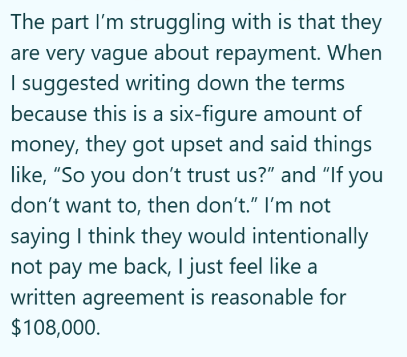 The part I'm struggling with is that they are very vague about repayment. When I suggested writing down the terms because this is a six-figure amount of money, they got upset and said things like, "So you don't trust us?" and "If you don't want to, then don't." I'm not saying I think they would intentionally not pay me back, I just feel like a written agreement is reasonable for $108,000.