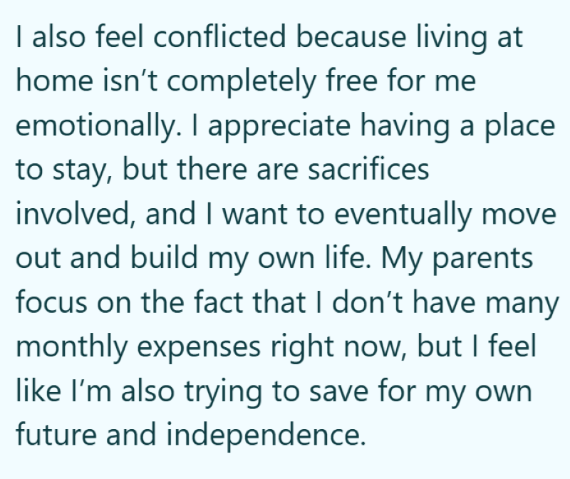 I also feel conflicted because living at home isn't completely free for me emotionally. I appreciate having a place to stay, but there are sacrifices involved, and I want to eventually move out and build my own life. My parents focus on the fact that I don't have many monthly expenses right now, but I feel like I'm also trying to save for my own future and independence.