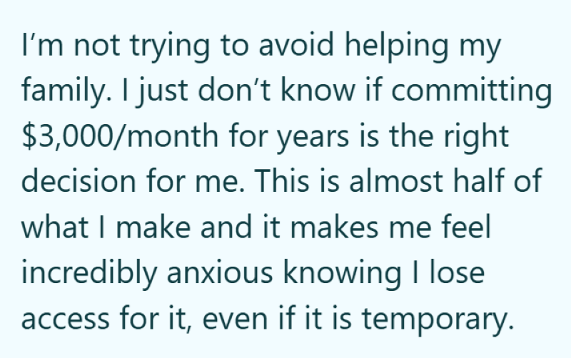 I'm not trying to avoid helping my family. I just don't know if committing $3,000/month for years is the right decision for me. This is almost half of what I make and it makes me feel incredibly anxious knowing I lose access for it, even if it is temporary.