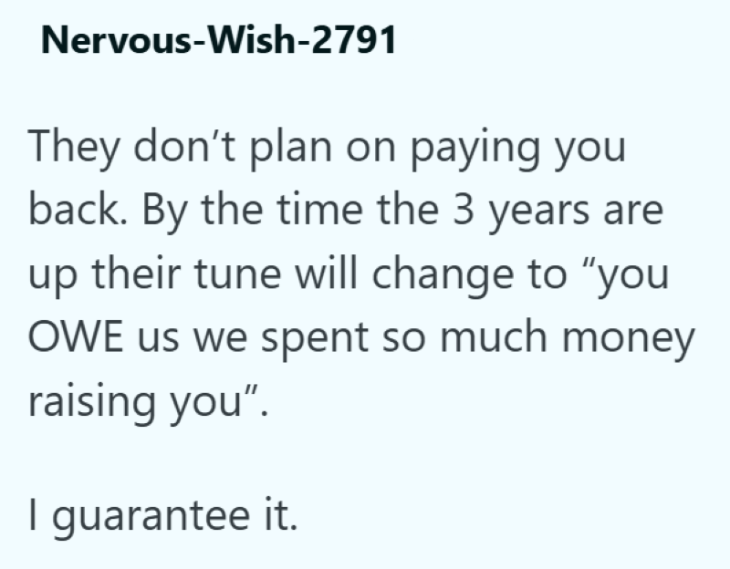 Nervous-Wish-2791 They don't plan on paying you back. By the time the 3 years are up their tune will change to "you OWE us we spent so much money raising you". I guarantee it.