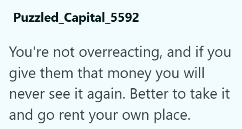 Puzzled_Capital_5592 You're not overreacting, and if you give them that money you will never see it again. Better to take it and go rent your own place.