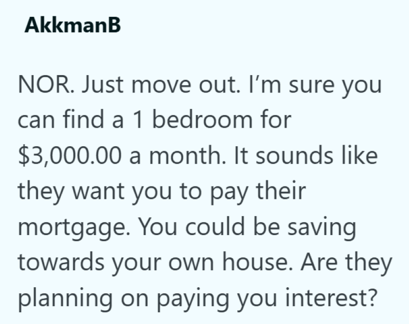 AkkmanB NOR. Just move out. I'm sure you can find a 1 bedroom for $3,000.00 a month. It sounds like they want you to pay their mortgage. You could be saving towards your own house. Are they planning on paying you interest?