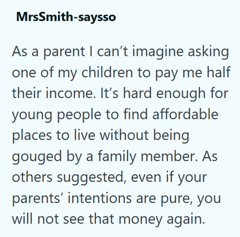 MrsSmith-saysso As a parent I can't imagine asking one of my children to pay me half their income. It's hard enough for young people to find affordable places to live without being gouged by a family member. As others suggested, even if your parents' intentions are pure, you will not see that money again.
