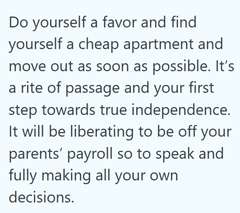 Do yourself a favor and find yourself a cheap apartment and move out as soon as possible. It's a rite of passage and your first step towards true independence. It will be liberating to be off your parents' payroll so to speak and fully making all your own decisions.