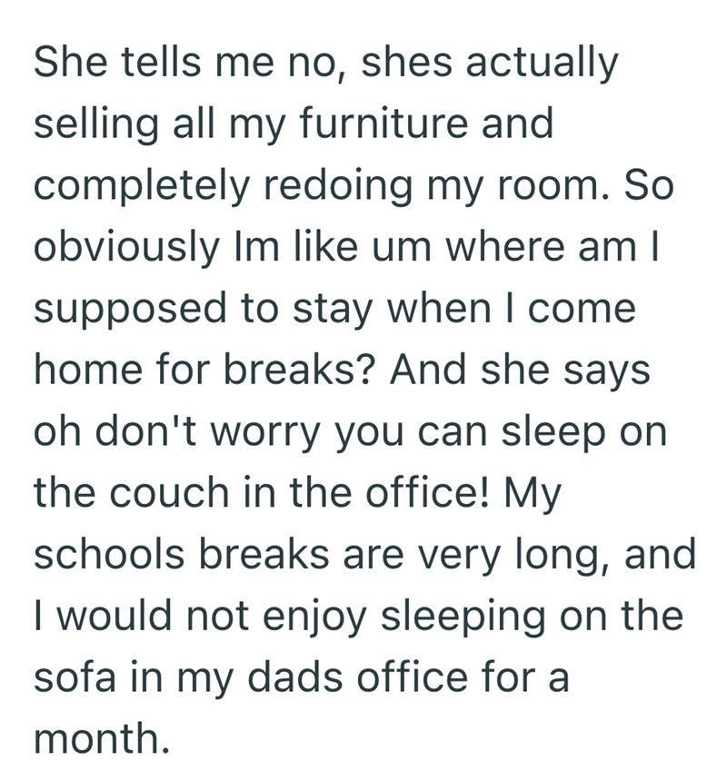 She tells me no, shes actually selling all my furniture and completely redoing my room. So obviously Im like um where am I supposed to stay when I come home for breaks? And she says oh don't worry you can sleep on the couch in the office! My schools breaks are very long, and I would not enjoy sleeping on the sofa in my dads office for a month.