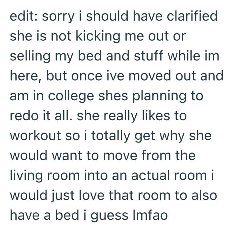 edit: sorry i should have clarified she is not kicking me out or selling my bed and stuff while im here, but once ive moved out and am in college shes planning to redo it all. she really likes to workout so i totally get why she would want to move from the living room into an actual room i would just love that room to also have a bed i guess Imfao