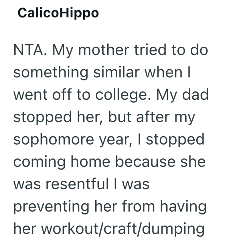 CalicoHippo NTA. My mother tried to do something similar when I went off to college. My dad stopped her, but after my sophomore year, I stopped coming home because she was resentful I was preventing her from having her workout/craft/dumping