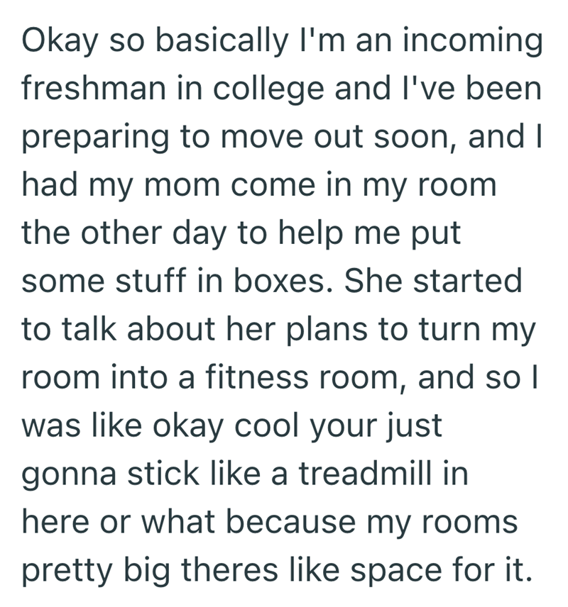 Okay so basically I'm an incoming freshman in college and I've been preparing to move out soon, and I had my mom come in my room the other day to help me put some stuff in boxes. She started to talk about her plans to turn my room into a fitness room, and so I was like okay cool your just gonna stick like a treadmill in here or what because my rooms pretty big theres like space for it.