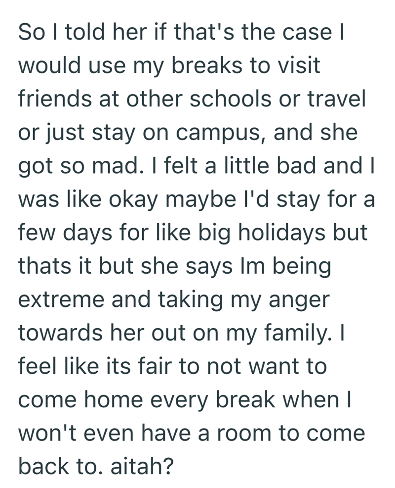 So I told her if that's the case I would use my breaks to visit friends at other schools or travel or just stay on campus, and she got so mad. I felt a little bad and I was like okay maybe I'd stay for a few days for like big holidays but thats it but she says Im being extreme and taking my anger towards her out on my family. I feel like its fair to not want to come home every break when I won't even have a room to come back to. aitah?
