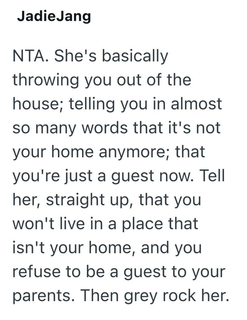 Jadie Jang NTA. She's basically throwing you out of the house; telling you in almost so many words that it's not your home anymore; that you're just a guest now. Tell her, straight up, that you won't live in a place that isn't your home, and you refuse to be a guest to your parents. Then grey rock her.