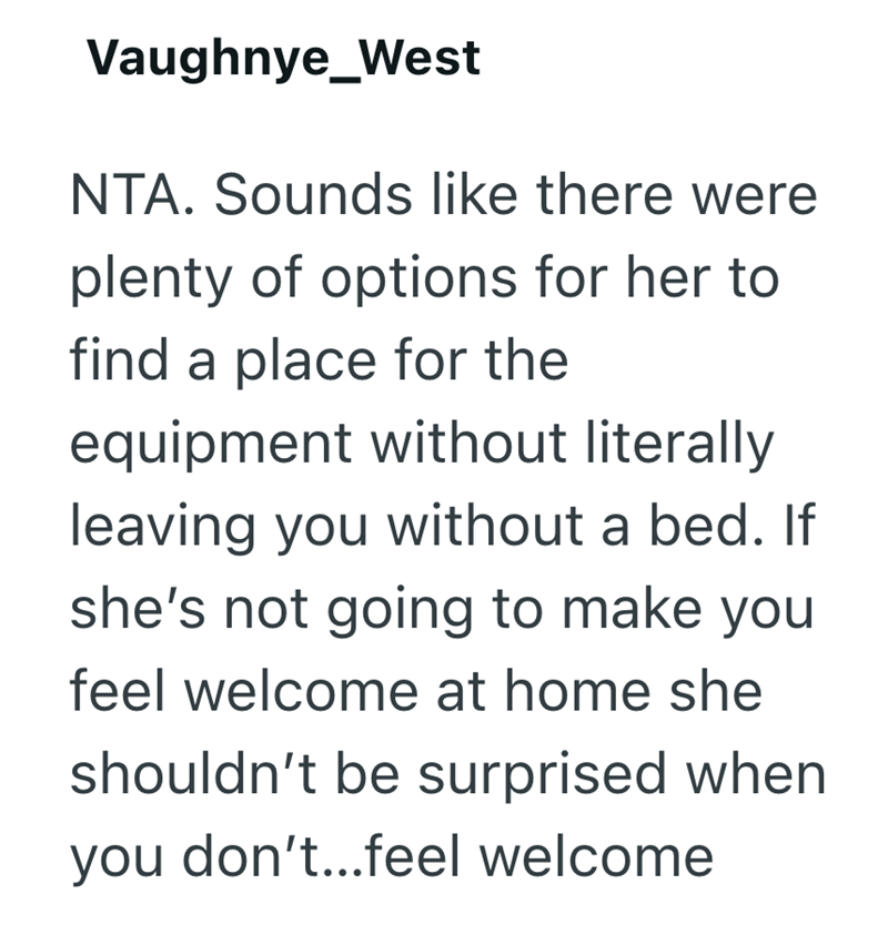 Vaughnye_West NTA. Sounds like there were plenty of options for her to find a place for the equipment without literally leaving you without a bed. If she's not going to make you feel welcome at home she shouldn't be surprised when you don't...feel welcome