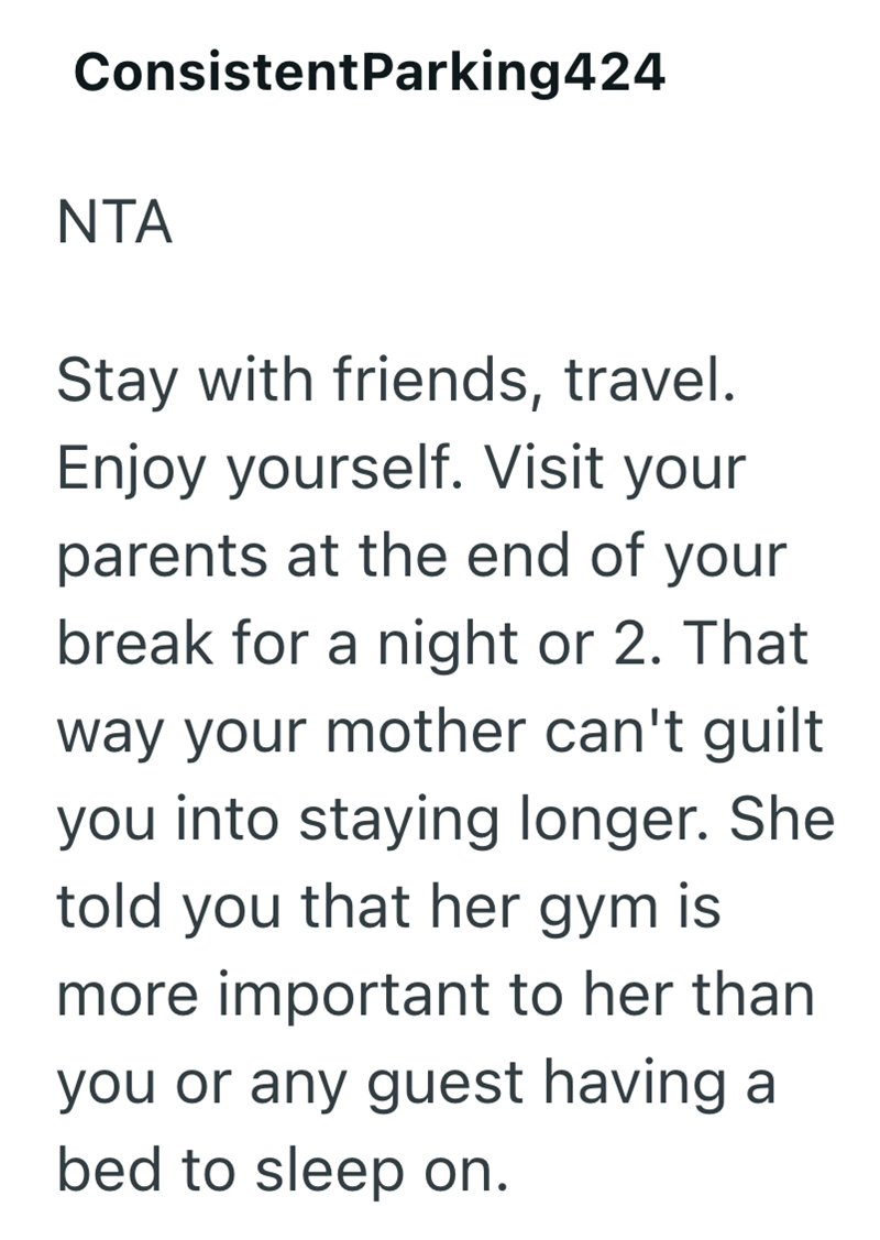 ConsistentParking424 NTA Stay with friends, travel. Enjoy yourself. Visit your parents at the end of your break for a night or 2. That way your mother can't guilt you into staying longer. She told you that her gym is more important to her than you or any guest having a bed to sleep on.