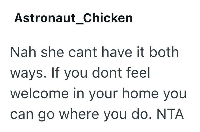 Astronaut_Chicken Nah she cant have it both ways. If you dont feel welcome in your home you can go where you do. NTA