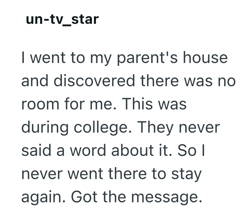 un-tv_star I went to my parent's house and discovered there was no room for me. This was during college. They never said a word about it. So I never went there to stay again. Got the message.
