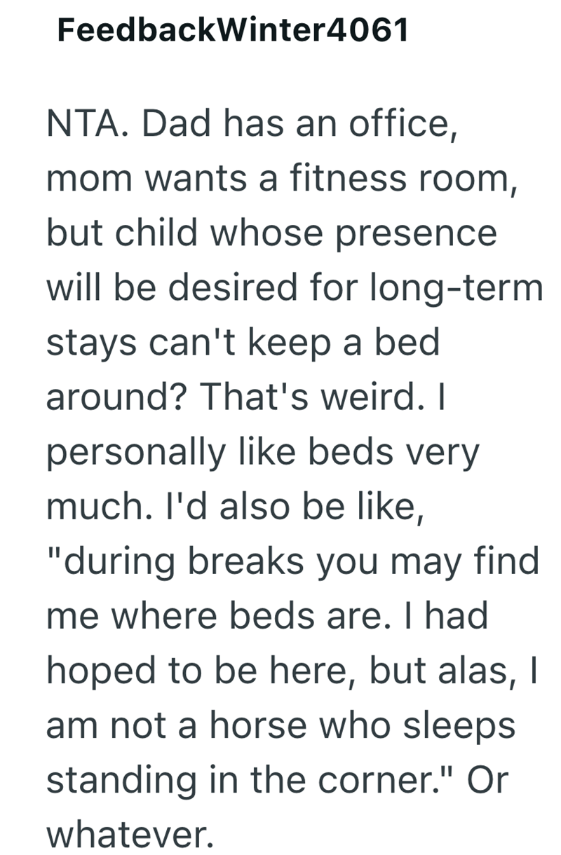 FeedbackWinter4061 NTA. Dad has an office, mom wants a fitness room, but child whose presence will be desired for long-term stays can't keep a bed around? That's weird. I personally like beds very much. I'd also be like, "during breaks you may find me where beds are. I had hoped to be here, but alas, I am not a horse who sleeps standing in the corner." Or whatever.