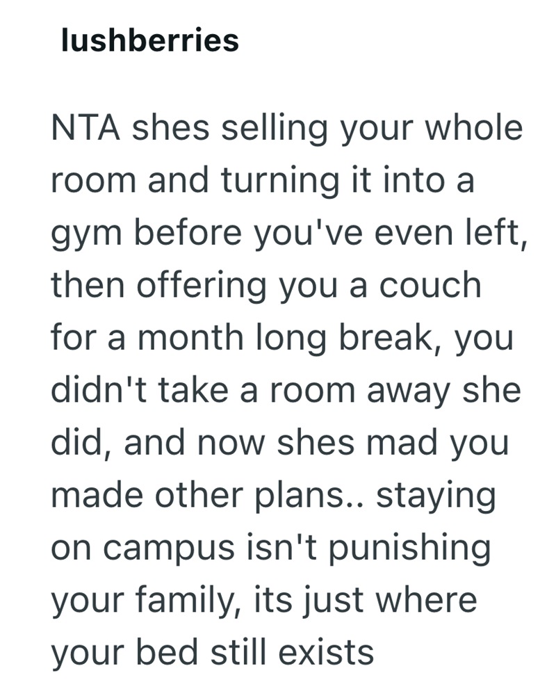 lushberries NTA shes selling your whole room and turning it into a gym before you've even left, then offering you a couch for a month long break, you didn't take a room away she did, and now shes mad you made other plans.. staying on campus isn't punishing your family, its just where your bed still exists