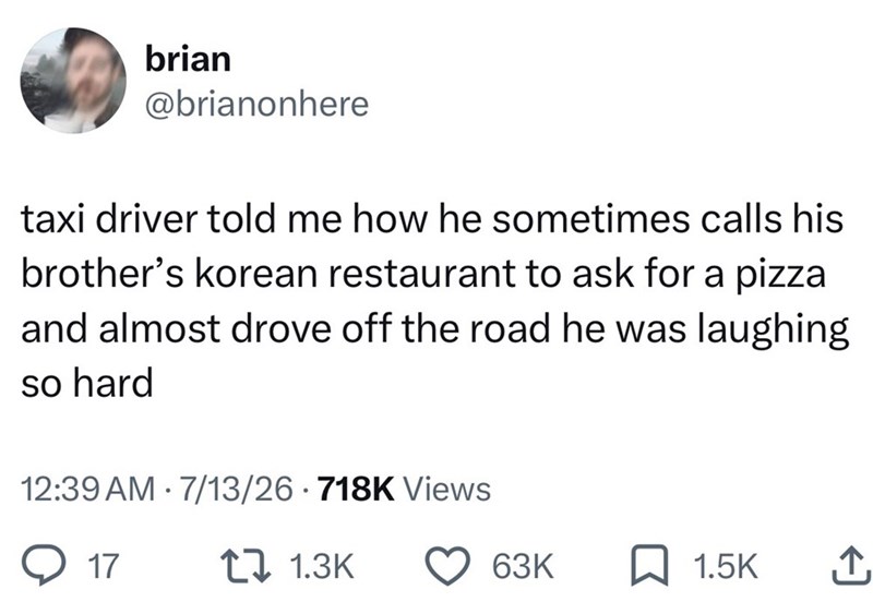 brian @brianonhere taxi driver told me how he sometimes calls his brother's korean restaurant to ask for a pizza and almost drove off the road he was laughing so hard 12:39 AM 7/13/26 718K Views 17 1.3K 63K ☐ 1.5K ↑