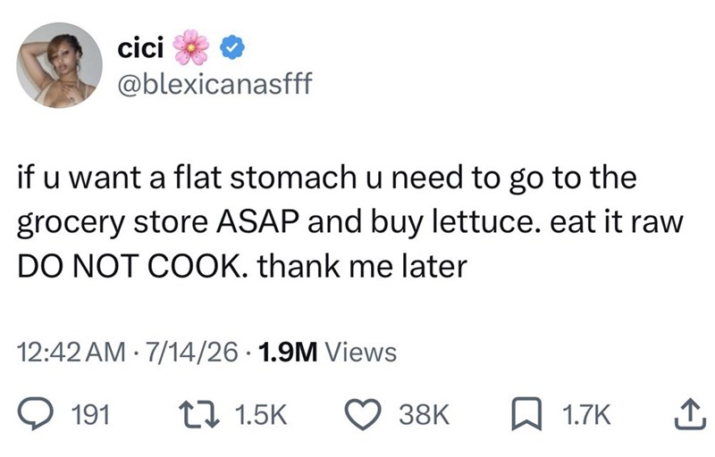 cici @blexicanasfff if u want a flat stomach u need to go to the grocery store ASAP and buy lettuce. eat it raw DO NOT COOK. thank me later 12:42 AM 7/14/26 1.9M Views . • 191 t 1.5K 38K 1.7K