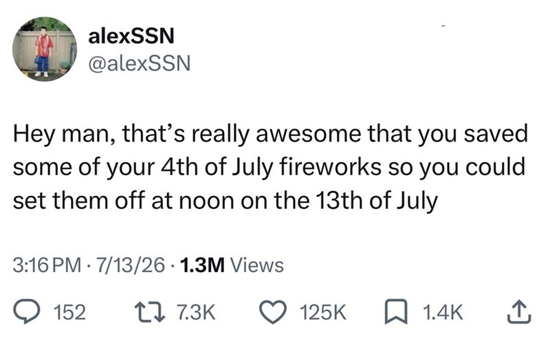 alexSSN @alexSSN Hey man, that's really awesome that you saved some of your 4th of July fireworks so you could set them off at noon on the 13th of July 3:16 PM 7/13/26 1.3M Views 152 1 7.3K 125K 1.4K ↑