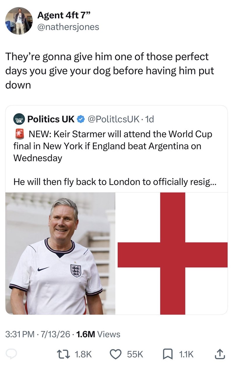 Agent 4ft 7" @nathersjones They're gonna give him one of those perfect days you give your dog before having him put down UK Politics UK @PolitlcsUK. 1d NEW: Keir Starmer will attend the World Cup final in New York if England beat Argentina on Wednesday He will then fly back to London to officially resig... 3:31 PM 7/13/26 1.6M Views . 1.8K + 55K 1.1K ↑