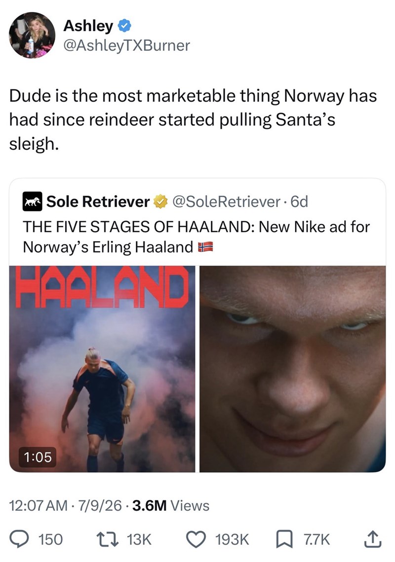 Ashley ❤ @AshleyTXBurner Dude is the most marketable thing Norway has had since reindeer started pulling Santa's sleigh. Sole Retriever @SoleRetriever • 6d THE FIVE STAGES OF HAALAND: New Nike ad for Norway's Erling Haaland HAQLAND 1:05 12:07 AM 7/9/26 3.6M Views 150 17 13K 193K ☐ 7.7K ↑