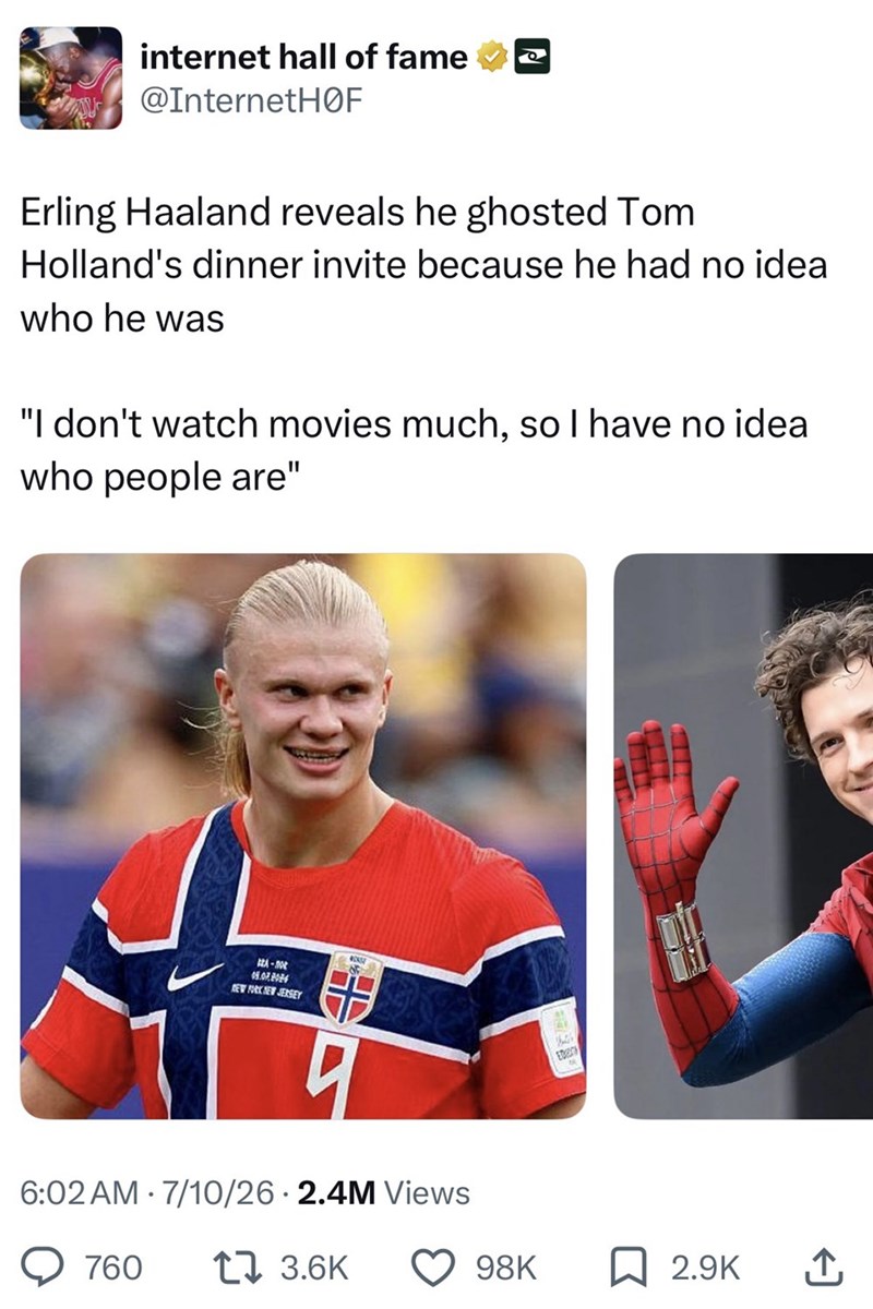internet hall of fame @InternetHOF Erling Haaland reveals he ghosted Tom Holland's dinner invite because he had no idea who he was "I don't watch movies much, so I have no idea who people are" GEA-0 09.07.2026 NEW YORK NEW JERSEY N 6:02 AM 7/10/26 2.4M Views 760 17 3.6K ED 98K ☐ 2.9K ↑