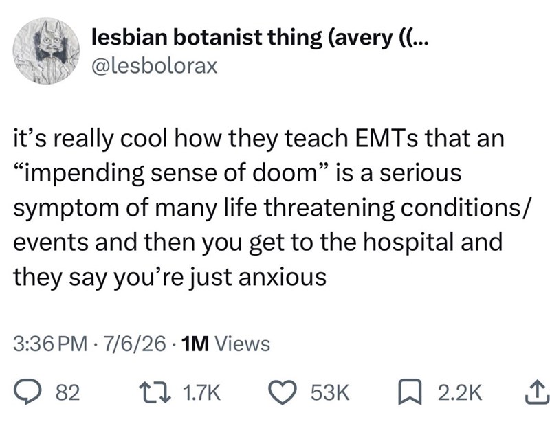lesbian botanist thing (avery ((... @lesbolorax it's really cool how they teach EMTs that an "impending sense of doom" is a serious. symptom of many life threatening conditions/ events and then you get to the hospital and they say you're just anxious • 3:36 PM 7/6/26.1M Views 82 1 1.7K 53K ☐ 2.2K ↑