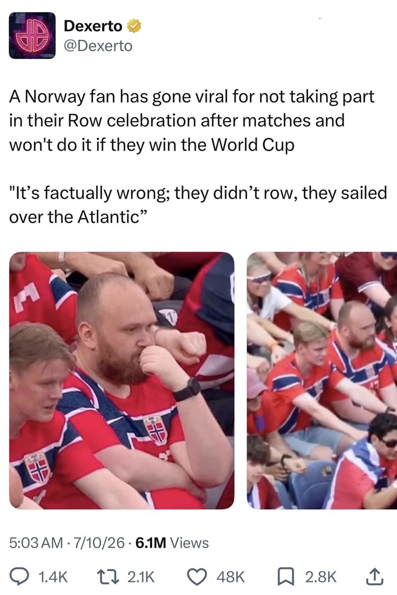 Dexerto @Dexerto A Norway fan has gone viral for not taking part in their Row celebration after matches and won't do it if they win the World Cup "It's factually wrong; they didn't row, they sailed over the Atlantic" AUD 5:03 AM 7/10/26 6.1M Views Q1.4K t 2.1K 48K ☐ 2.8K ↑