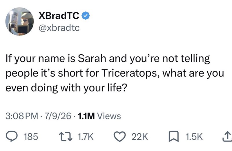 XBradTC @xbradtc If your name is Sarah and you're not telling people it's short for Triceratops, what are you even doing with your life? 3:08 PM 7/9/26.1.1M Views • 185 1.7K 22K 1.5K ↑