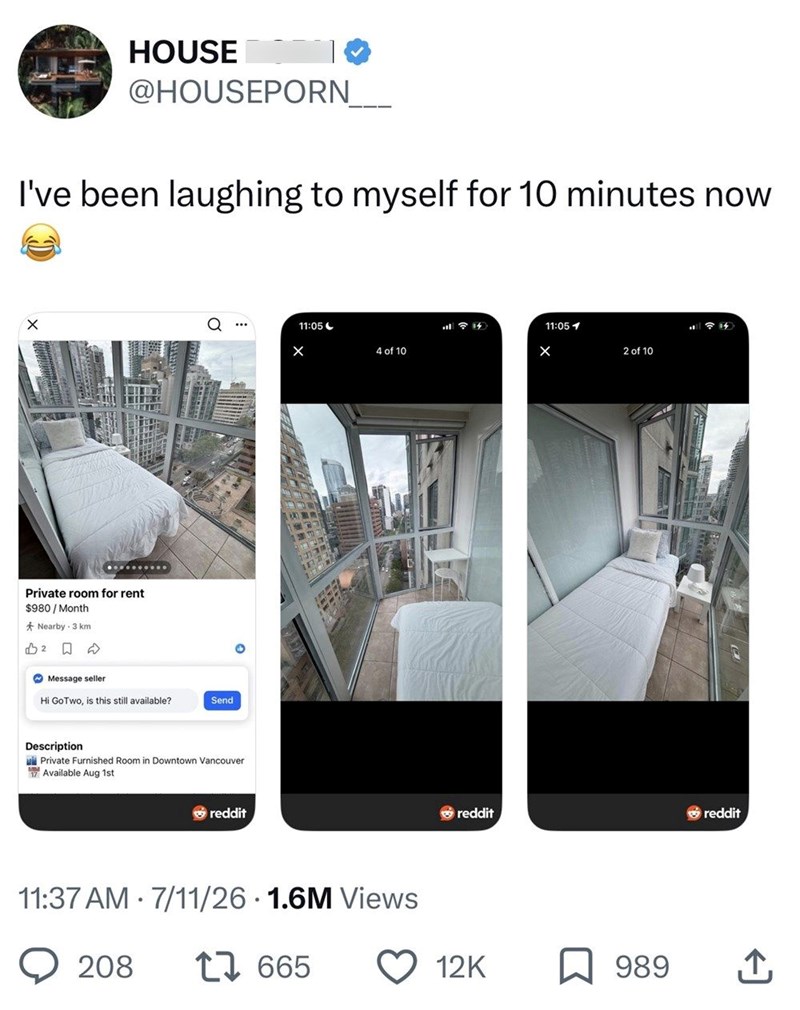 HOUSE @HOUSEPORN I've been laughing to myself for 10 minutes now Private room for rent $980/Month Nearby 3 km B2 ☐ Message seller Hi GoTwo, is this still available? Send Description Private Furnished Room in Downtown Vancouver Available Aug 1st reddit 11:05-> 14 11:051 × 4 of 10 2 of 10 • 11:37 AM 7/11/26 1.6M Views 208 17665 reddit reddit 12K 989 企