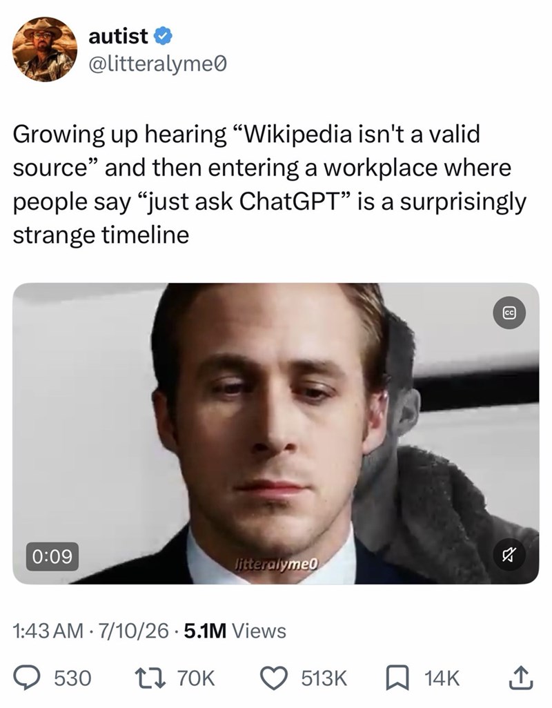 autist✔ @litteralyme Growing up hearing "Wikipedia isn't a valid source" and then entering a workplace where people say "just ask ChatGPT” is a surprisingly strange timeline 0:09 ☑ litteralyme0 1:43 AM 7/10/26 5.1M Views 530 1 70K 513K ☐ 14K ↑ 8