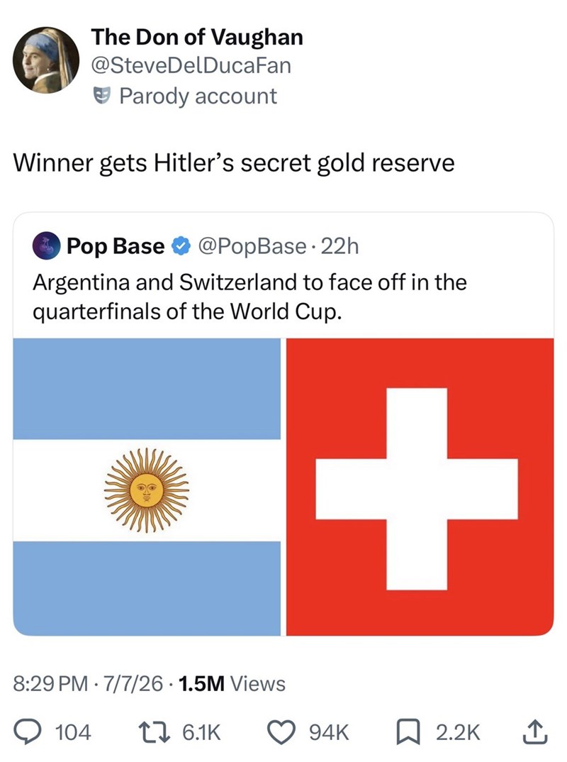 The Don of Vaughan @Steve DelDucaFan Parody account Winner gets Hitler's secret gold reserve - Pop Base @PopBase 22h Argentina and Switzerland to face off in the quarterfinals of the World Cup. 8:29 PM 7/7/26 1.5M Views 104 1 6.1K + 94K 2.2K ↑