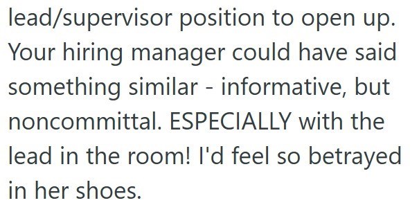 lead/supervisor position to open up. Your hiring manager could have said something similar informative, but noncommittal. ESPECIALLY with the lead in the room! I'd feel so betrayed in her shoes.