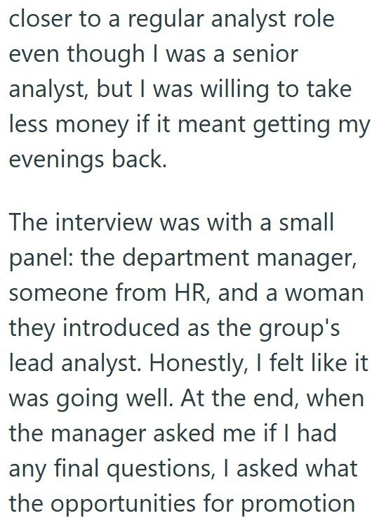 closer to a regular analyst role even though I was a senior analyst, but I was willing to take less money if it meant getting my evenings back. The interview was with a small panel: the department manager, someone from HR, and a woman they introduced as the group's lead analyst. Honestly, I felt like it was going well. At the end, when the manager asked me if I had any final questions, I asked what the opportunities for promotion