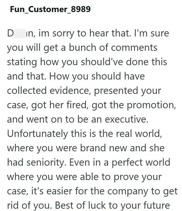 Fun_Customer_8989 D in, im sorry to hear that. I'm sure you will get a bunch of comments stating how you should've done this and that. How you should have collected evidence, presented your case, got her fired, got the promotion, and went on to be an executive. Unfortunately this is the real world, where you were brand new and she had seniority. Even in a perfect world where you were able to prove your case, it's easier for the company to get rid of you. Best of luck to your future