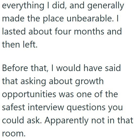 everything I did, and generally made the place unbearable. I lasted about four months and then left. Before that, I would have said that asking about growth opportunities was one of the safest interview questions you could ask. Apparently not in that room.