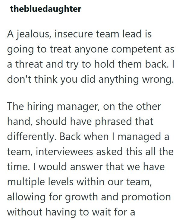 thebluedaughter A jealous, insecure team lead is going to treat anyone competent as a threat and try to hold them back. I don't think you did anything wrong. The hiring manager, on the other hand, should have phrased that differently. Back when I managed a team, interviewees asked this all the time. I would answer that we have multiple levels within our team, allowing for growth and promotion without having to wait for a