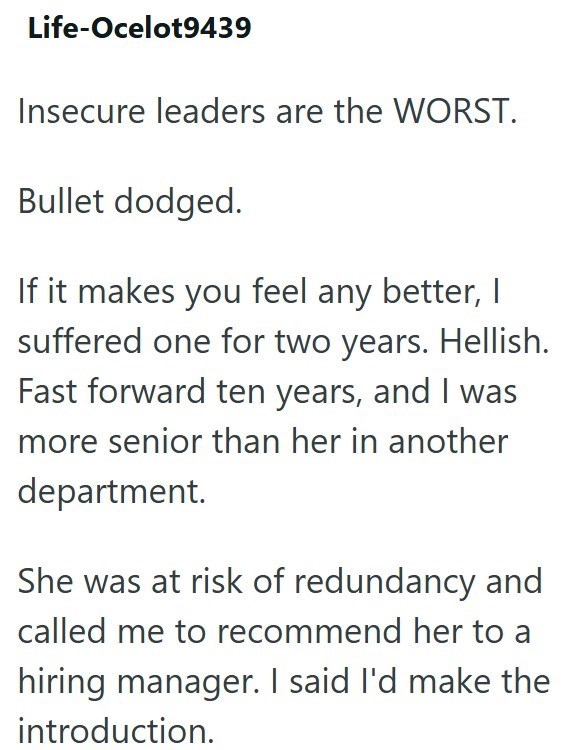 Life-Ocelot9439 Insecure leaders are the WORST. Bullet dodged. If it makes you feel any better, I suffered one for two years. Hellish. Fast forward ten years, and I was more senior than her in another department. She was at risk of redundancy and called me to recommend her to a hiring manager. I said I'd make the introduction.
