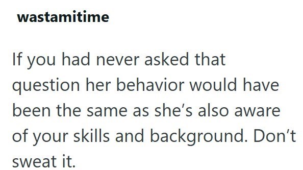 wastamitime If you had never asked that question her behavior would have been the same as she's also aware of your skills and background. Don't sweat it.