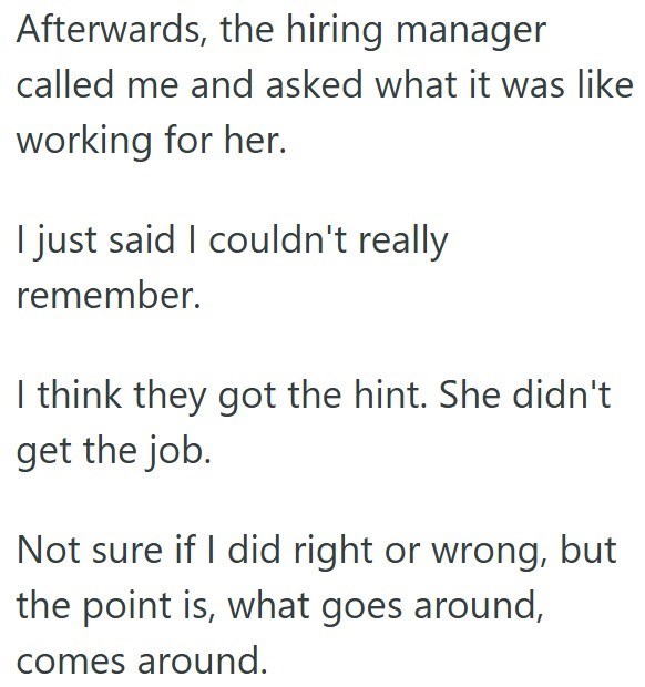 Afterwards, the hiring manager called me and asked what it was like working for her. I just said I couldn't really remember. I think they got the hint. She didn't get the job. Not sure if I did right or wrong, but the point is, what goes around, comes around.