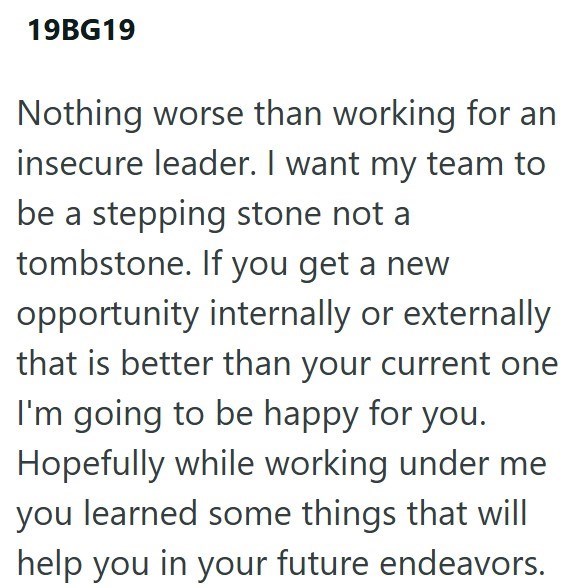 19BG19 Nothing worse than working for an insecure leader. I want my team to be a stepping stone not a tombstone. If you get a new opportunity internally or externally that is better than your current one I'm going to be happy for you. Hopefully while working under me you learned some things that will help you in your future endeavors.