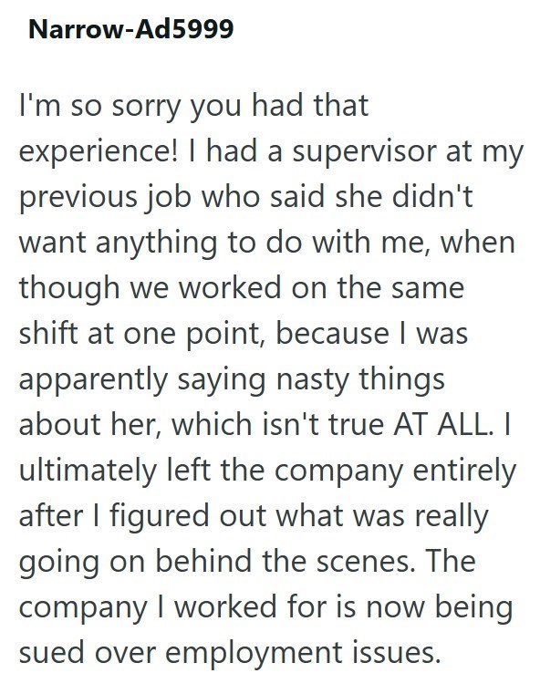 Narrow-Ad5999 I'm so sorry you had that experience! I had a supervisor at my previous job who said she didn't want anything to do with me, when though we worked on the same shift at one point, because I was apparently saying nasty things about her, which isn't true AT ALL. I ultimately left the company entirely after I figured out what was really going on behind the scenes. The company I worked for is now being sued over employment issues.