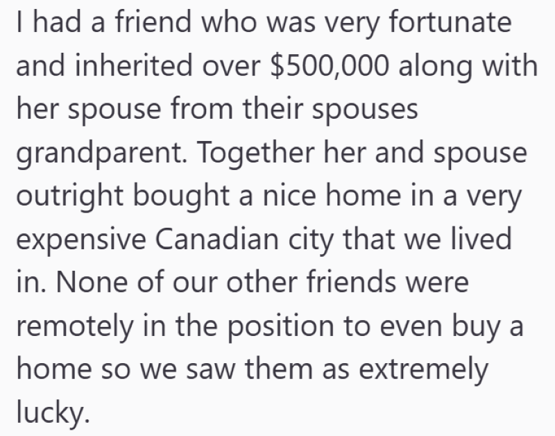 I had a friend who was very fortunate and inherited over $500,000 along with her spouse from their spouses grandparent. Together her and spouse outright bought a nice home in a very expensive Canadian city that we lived in. None of our other friends were remotely in the position to even buy a home so we saw them as extremely lucky.