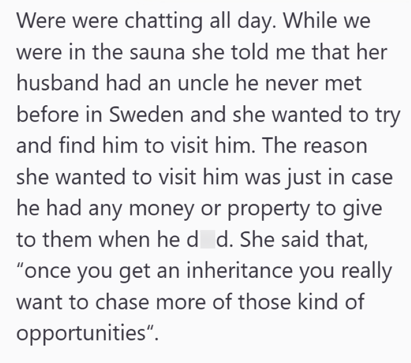 Were were chatting all day. While we were in the sauna she told me that her husband had an uncle he never met before in Sweden and she wanted to try and find him to visit him. The reason she wanted to visit him was just in case he had any money or property to give to them when he d_d. She said that, "once you get an inheritance you really want to chase more of those kind of opportunities".