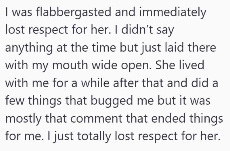 I was flabbergasted and immediately lost respect for her. I didn't say anything at the time but just laid there with my mouth wide open. She lived with me for a while after that and did a few things that bugged me but it was mostly that comment that ended things for me. I just totally lost respect for her.